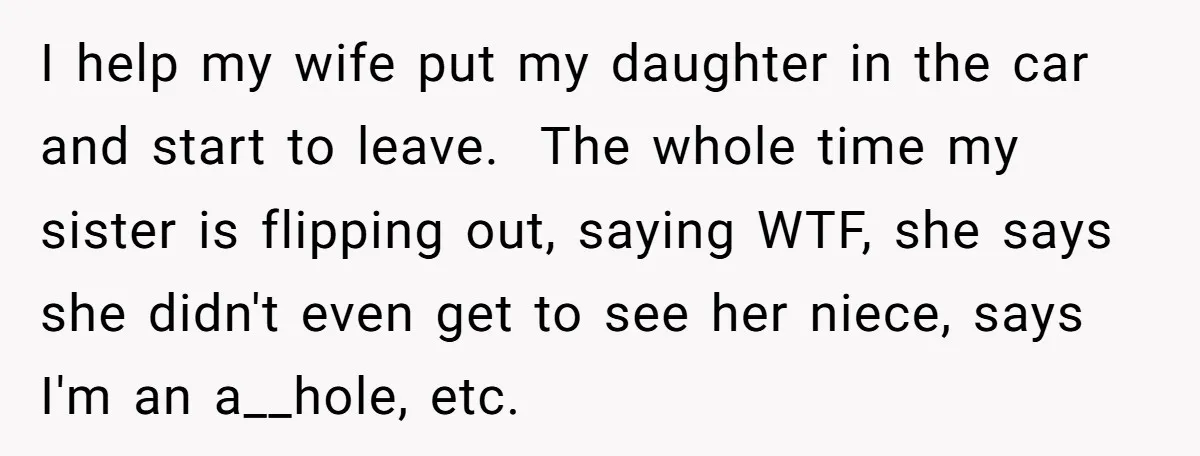 I help my wife put my daughter in the car and start to leave. The whole time my sister is flipping out, saying WTF, she says she didn't even get...