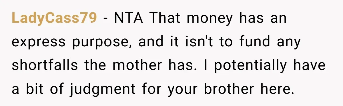 LadyCass79 − NTA That money has an express purpose, and it isn't to fund any shortfalls the mother has. I potentially have a bit of judgment for your brother here.
