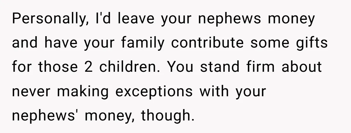 Personally, I'd leave your nephews money and have your family contribute some gifts for those 2 children. You stand firm about never making exceptions with your nephews' money, though.