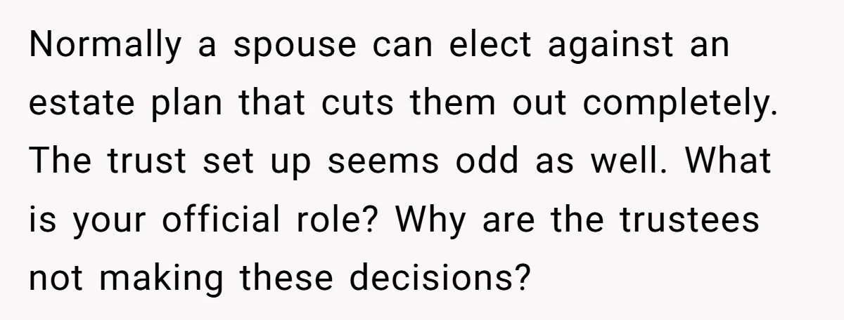 Normally a spouse can elect against an estate plan that cuts them out completely. The trust set up seems odd as well. What is your official role? Why are the...