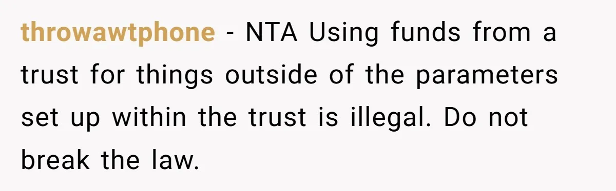 throwawtphone − NTA Using funds from a trust for things outside of the parameters set up within the trust is illegal. Do not break the law.