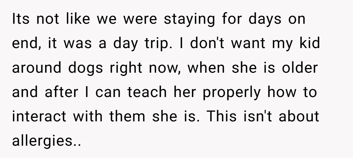 Its not like we were staying for days on end, it was a day trip. I don't want my kid around dogs right now, when she is older and after...