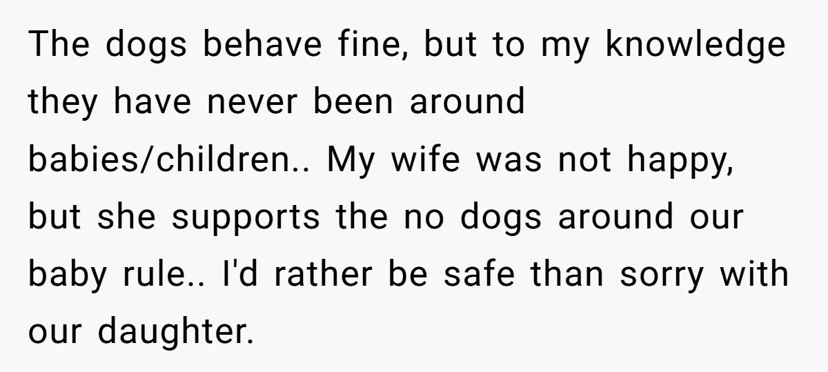 The dogs behave fine, but to my knowledge they have never been around babies/children.. My wife was not happy, but she supports the no dogs around our baby rule.. I'd...
