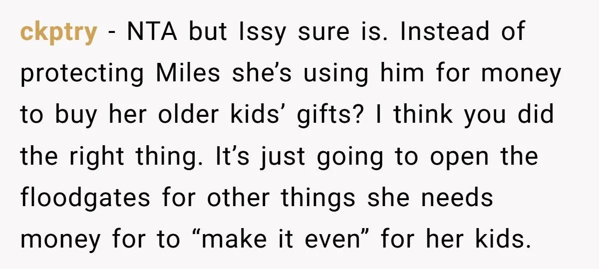 ckptry − NTA but Issy sure is. Instead of protecting Miles she’s using him for money to buy her older kids’ gifts? I think you did the right thing. It’s...