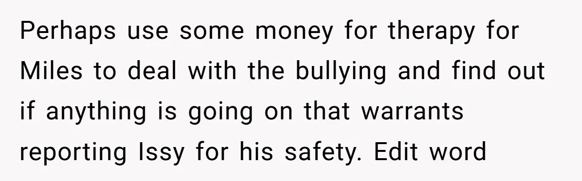 Perhaps use some money for therapy for Miles to deal with the bullying and find out if anything is going on that warrants reporting Issy for his safety. Edit word