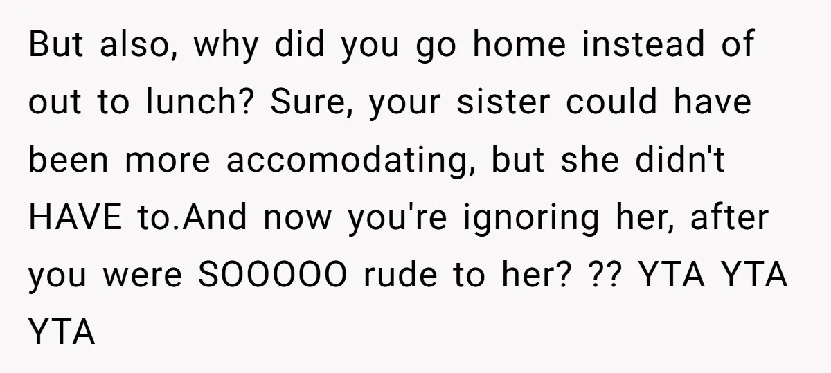 But also, why did you go home instead of out to lunch? Sure, your sister could have been more accomodating, but she didn't HAVE to.And now you're ignoring her, after...