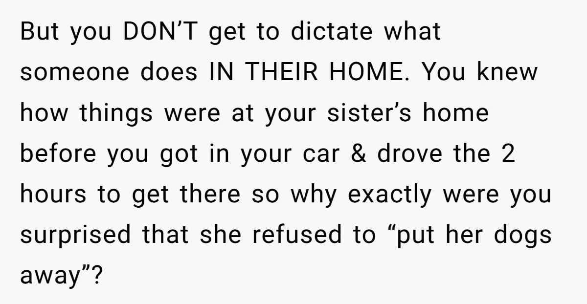 But you DON’T get to dictate what someone does IN THEIR HOME. You knew how things were at your sister’s home before you got in your car & drove the...