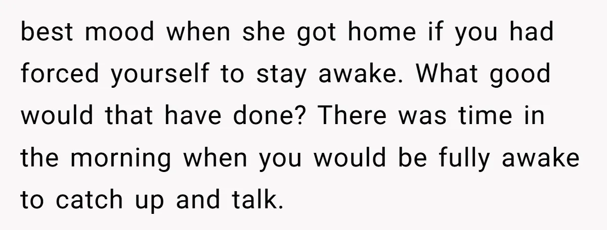 best mood when she got home if you had forced yourself to stay awake. What good would that have done? There was time in the morning when you would be...