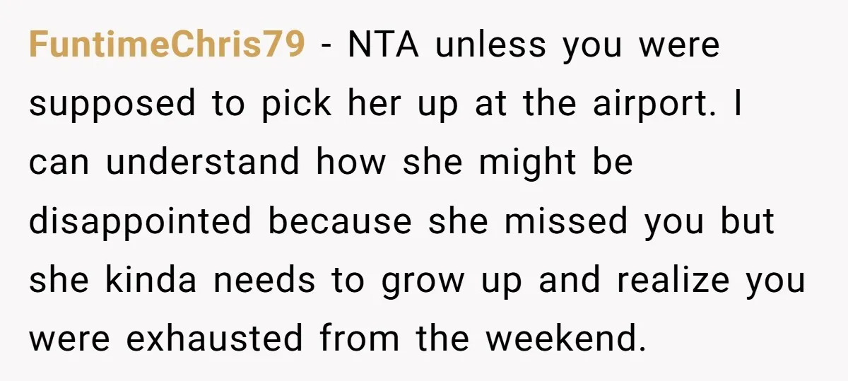 FuntimeChris79 − NTA unless you were supposed to pick her up at the airport. I can understand how she might be disappointed because she missed you but she kinda needs...