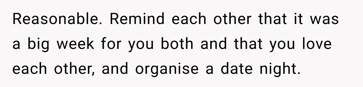 Reasonable. Remind each other that it was a big week for you both and that you love each other, and organise a date night.