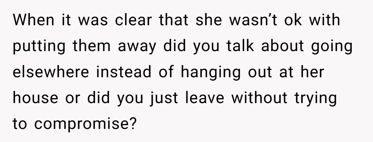 When it was clear that she wasn’t ok with putting them away did you talk about going elsewhere instead of hanging out at her house or did you just leave...