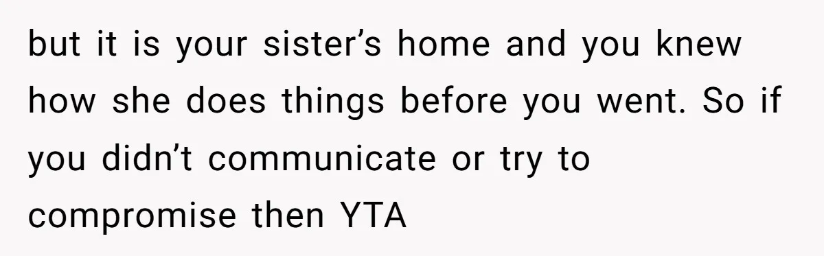 but it is your sister’s home and you knew how she does things before you went. So if you didn’t communicate or try to compromise then YTA