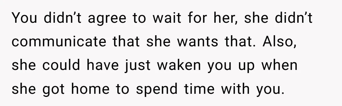 You didn’t agree to wait for her, she didn’t communicate that she wants that. Also, she could have just waken you up when she got home to spend time with...