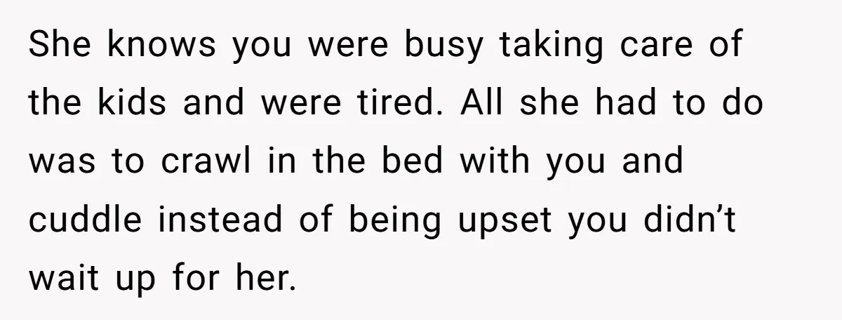 She knows you were busy taking care of the kids and were tired. All she had to do was to crawl in the bed with you and cuddle instead of...