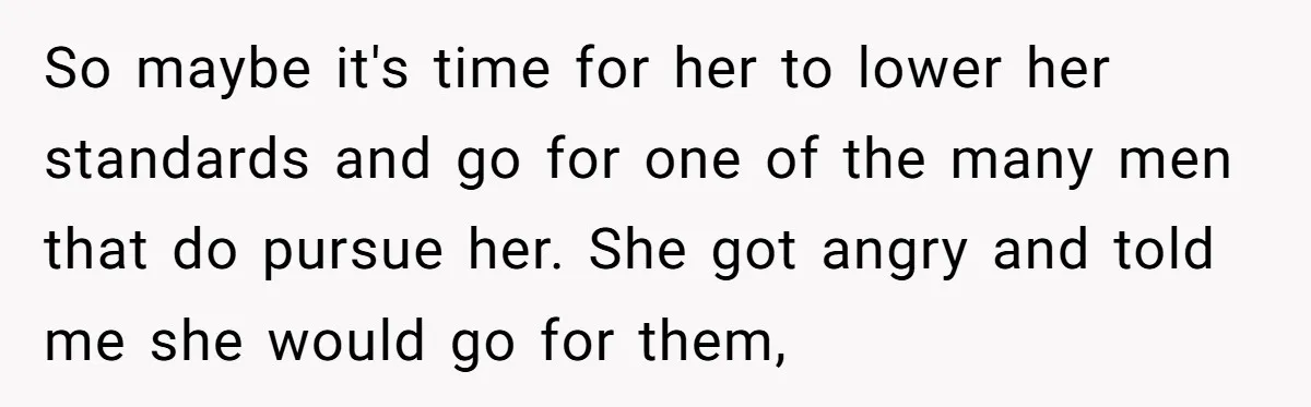 So maybe it's time for her to lower her standards and go for one of the many men that do pursue her. She got angry and told me she would...