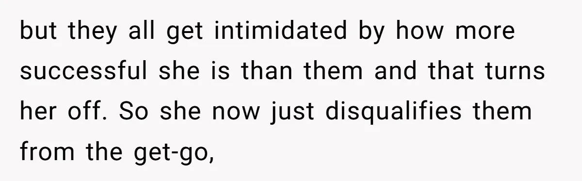 but they all get intimidated by how more successful she is than them and that turns her off. So she now just disqualifies them from the get-go,