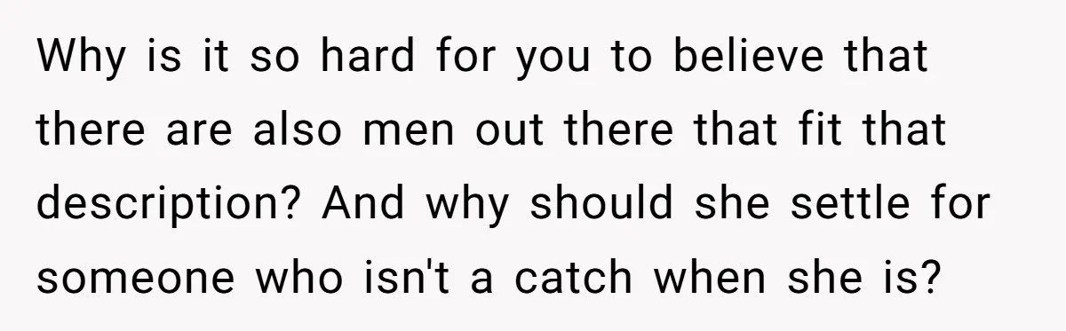 Why is it so hard for you to believe that there are also men out there that fit that description? And why should she settle for someone who isn't a...