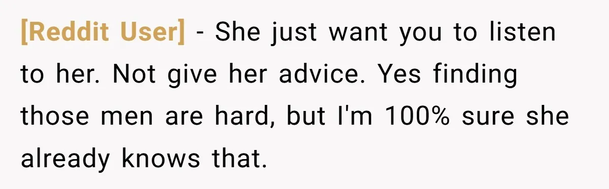 [Reddit User] − She just want you to listen to her. Not give her advice. Yes finding those men are hard, but I'm 100% sure she already knows that.
