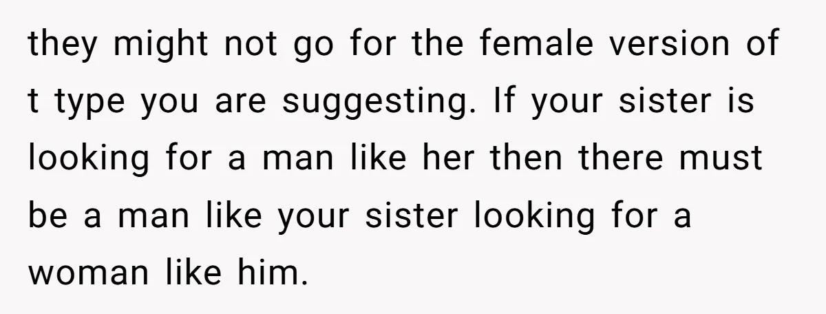 they might not go for the female version of t type you are suggesting. If your sister is looking for a man like her then there must be a man...