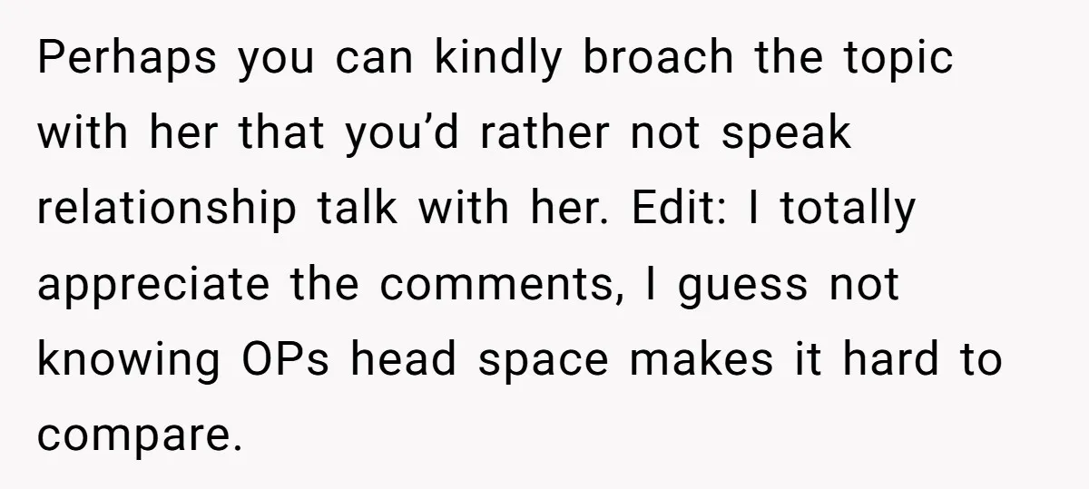 Perhaps you can kindly broach the topic with her that you’d rather not speak relationship talk with her. Edit: I totally appreciate the comments, I guess not knowing OPs head...