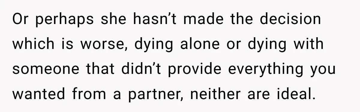 Or perhaps she hasn’t made the decision which is worse, dying alone or dying with someone that didn’t provide everything you wanted from a partner, neither are ideal.