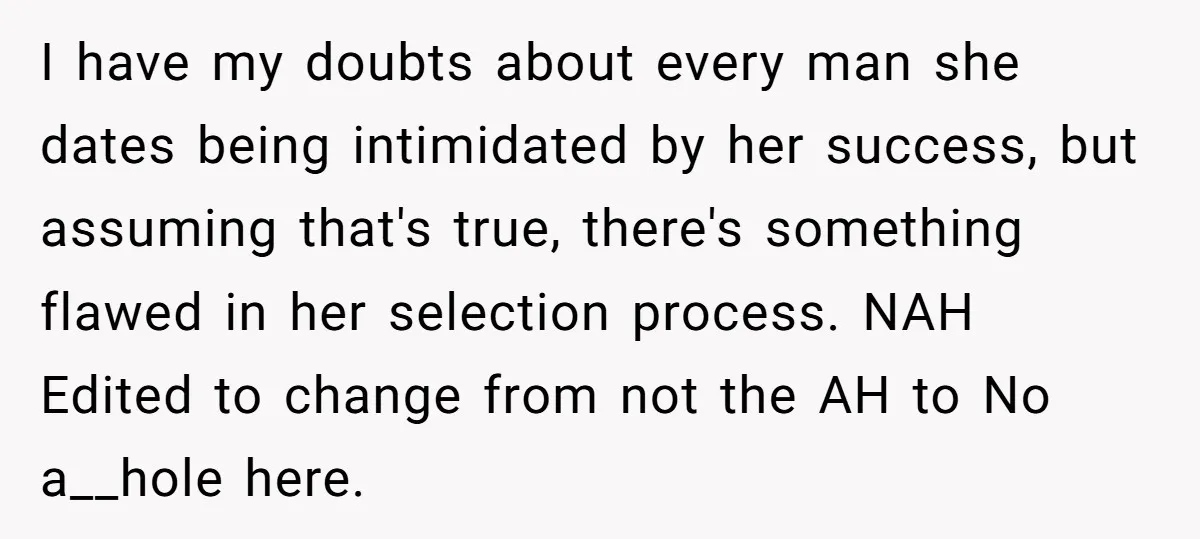 I have my doubts about every man she dates being intimidated by her success, but assuming that's true, there's something flawed in her selection process. NAH Edited to change from...