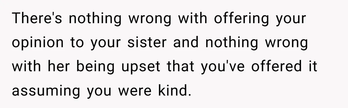 There's nothing wrong with offering your opinion to your sister and nothing wrong with her being upset that you've offered it assuming you were kind.