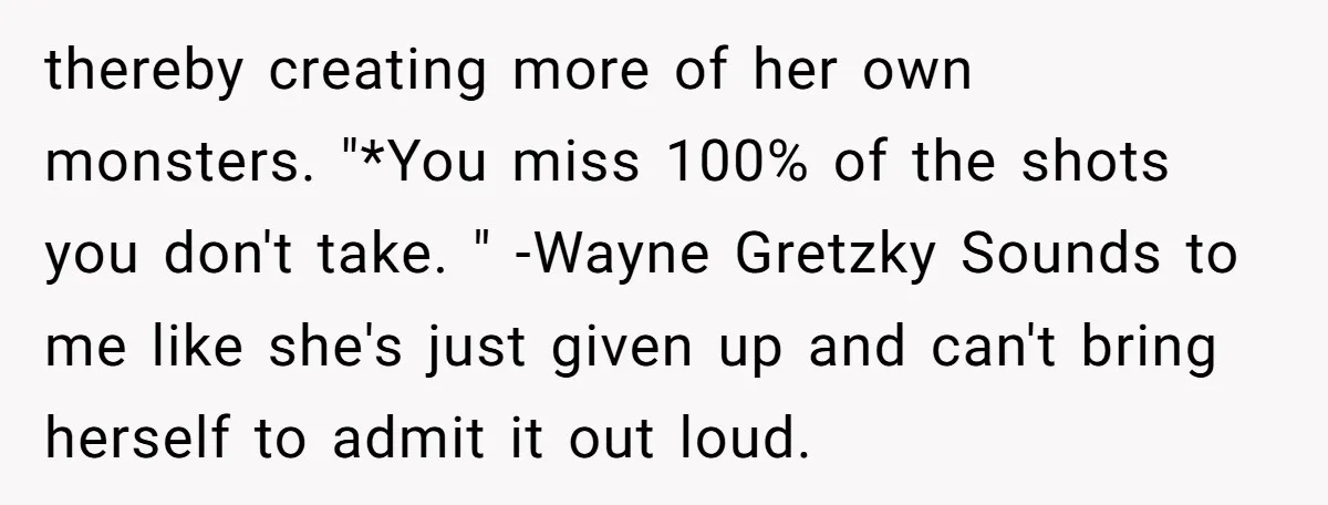 thereby creating more of her own monsters. "*You miss 100% of the shots you don't take. " -Wayne Gretzky Sounds to me like she's just given up and can't bring...
