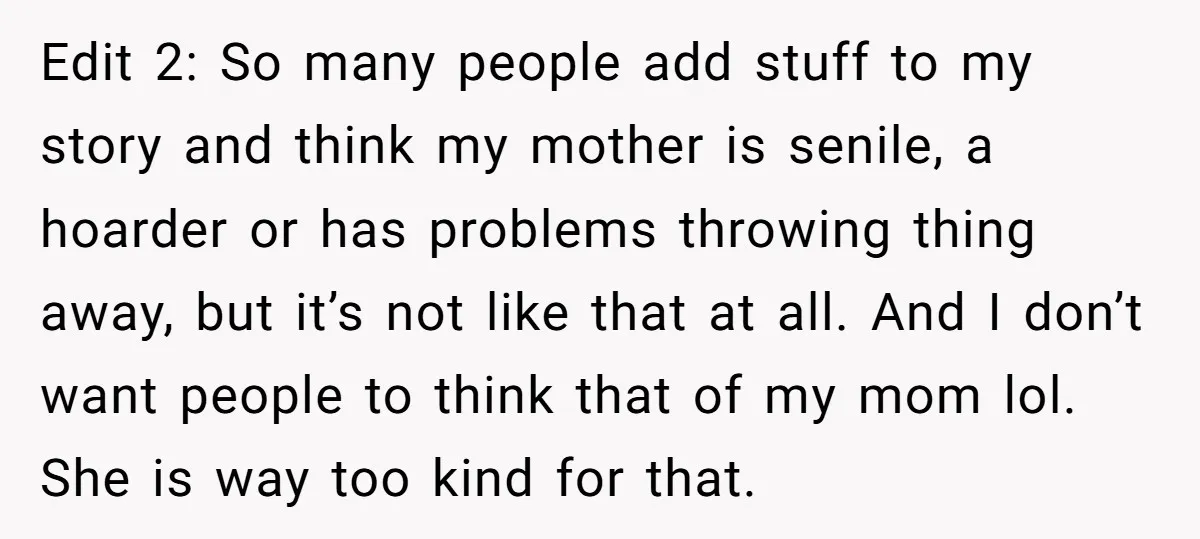 Edit 2: So many people add stuff to my story and think my mother is senile, a hoarder or has problems throwing thing away, but it’s not like that at...