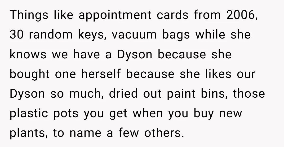 Things like appointment cards from 2006, 30 random keys, vacuum bags while she knows we have a Dyson because she bought one herself because she likes our Dyson so much,...