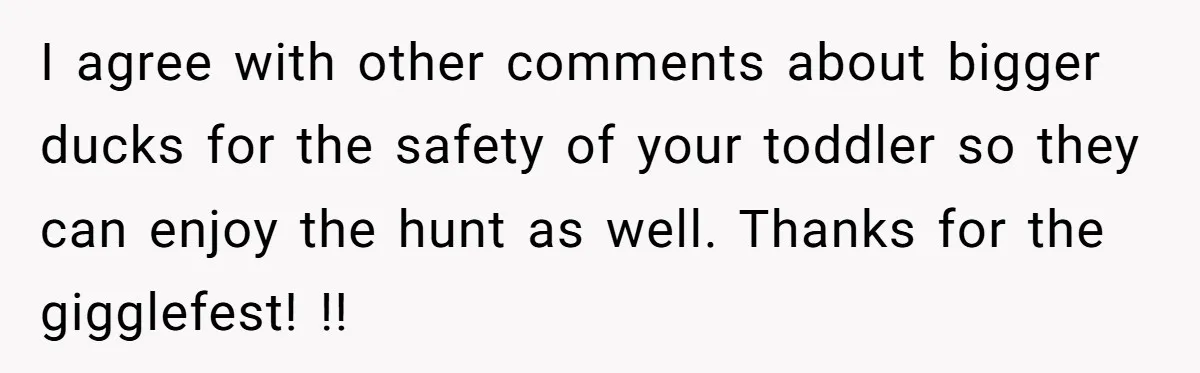 I agree with other comments about bigger ducks for the safety of your toddler so they can enjoy the hunt as well. Thanks for the gigglefest! !!