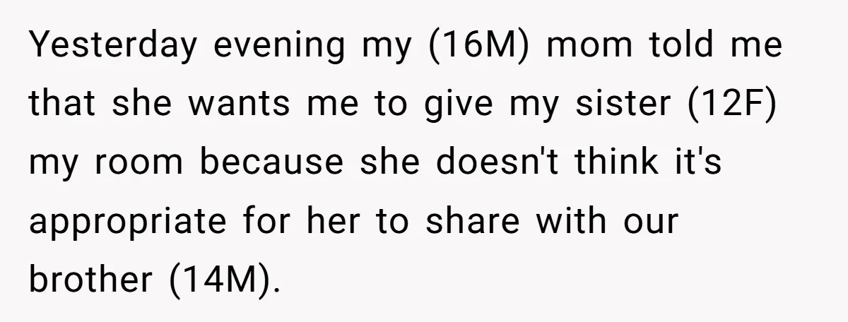 Yesterday evening my (16M) mom told me that she wants me to give my sister (12F) my room because she doesn't think it's appropriate for her to share with our...