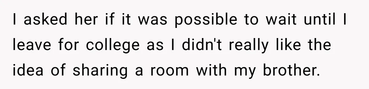 I asked her if it was possible to wait until I leave for college as I didn't really like the idea of sharing a room with my brother.