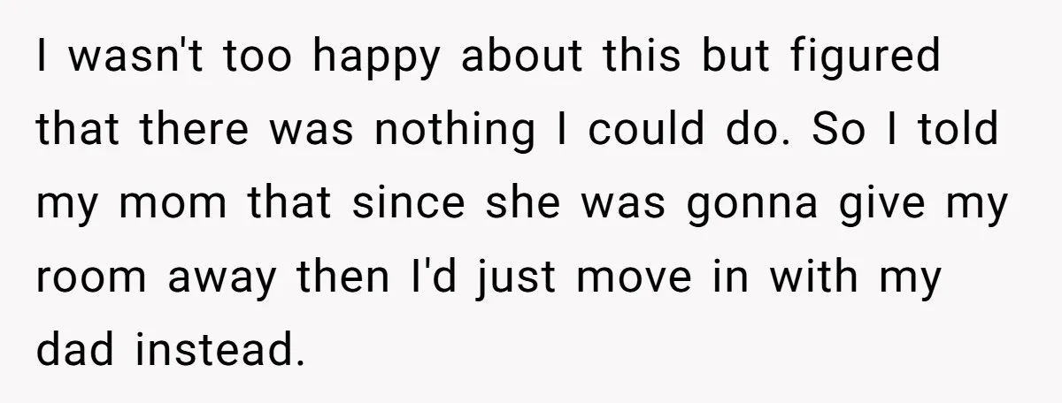 I wasn't too happy about this but figured that there was nothing I could do. So I told my mom that since she was gonna give my room away then...