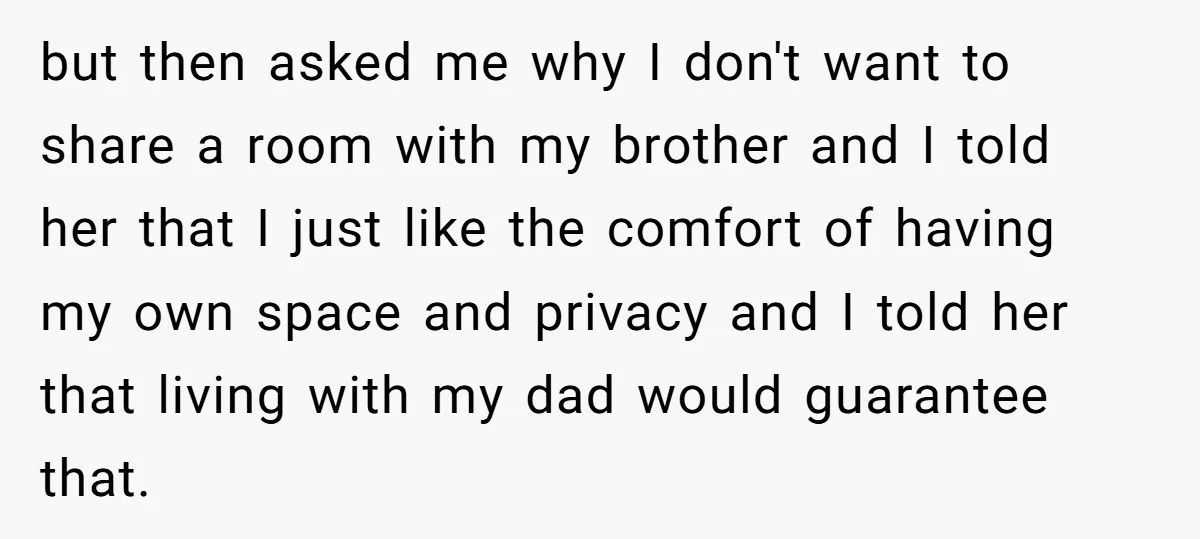 but then asked me why I don't want to share a room with my brother and I told her that I just like the comfort of having my own space...