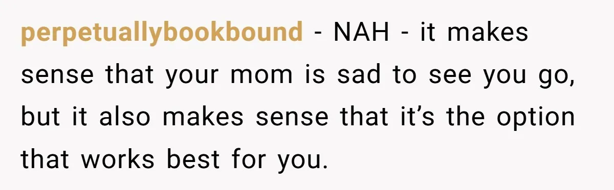 perpetuallybookbound − NAH - it makes sense that your mom is sad to see you go, but it also makes sense that it’s the option that works best for you.