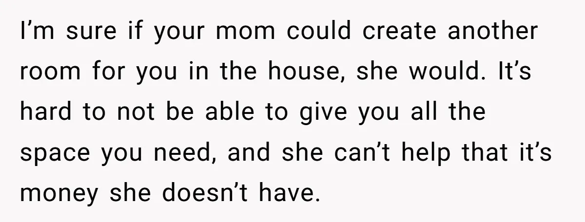 I’m sure if your mom could create another room for you in the house, she would. It’s hard to not be able to give you all the space you need,...