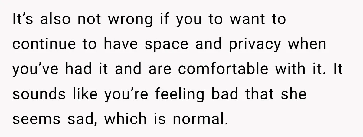 It’s also not wrong if you to want to continue to have space and privacy when you’ve had it and are comfortable with it. It sounds like you’re feeling bad...