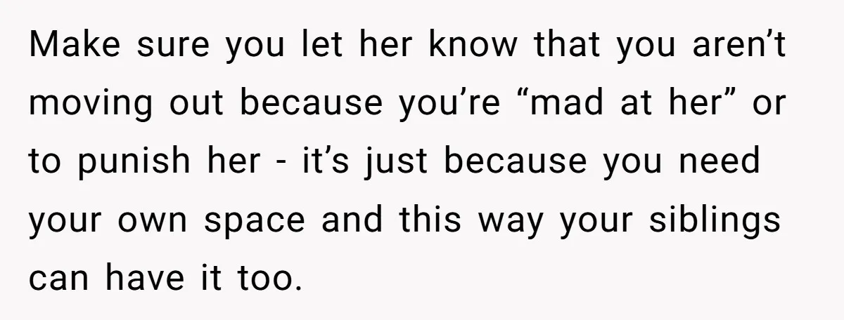 Make sure you let her know that you aren’t moving out because you’re “mad at her” or to punish her - it’s just because you need your own space and...