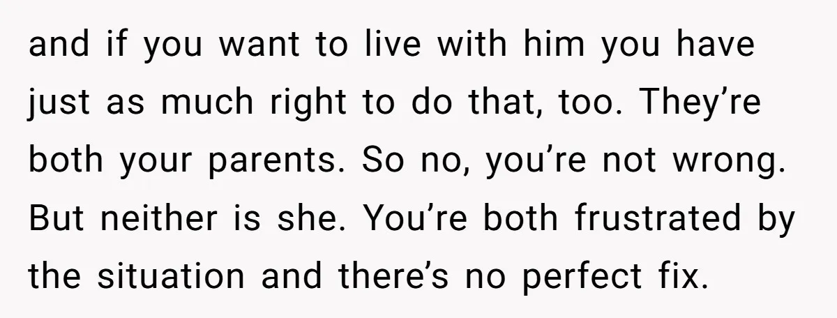 and if you want to live with him you have just as much right to do that, too. They’re both your parents. So no, you’re not wrong. But neither is...