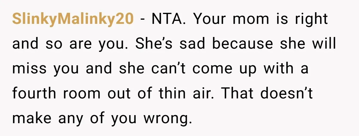 SlinkyMalinky20 − NTA. Your mom is right and so are you. She’s sad because she will miss you and she can’t come up with a fourth room out of thin...