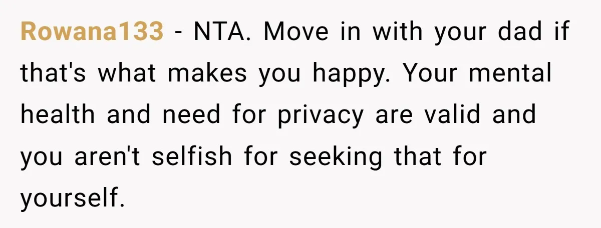 Rowana133 − NTA. Move in with your dad if that's what makes you happy. Your mental health and need for privacy are valid and you aren't selfish for seeking that...