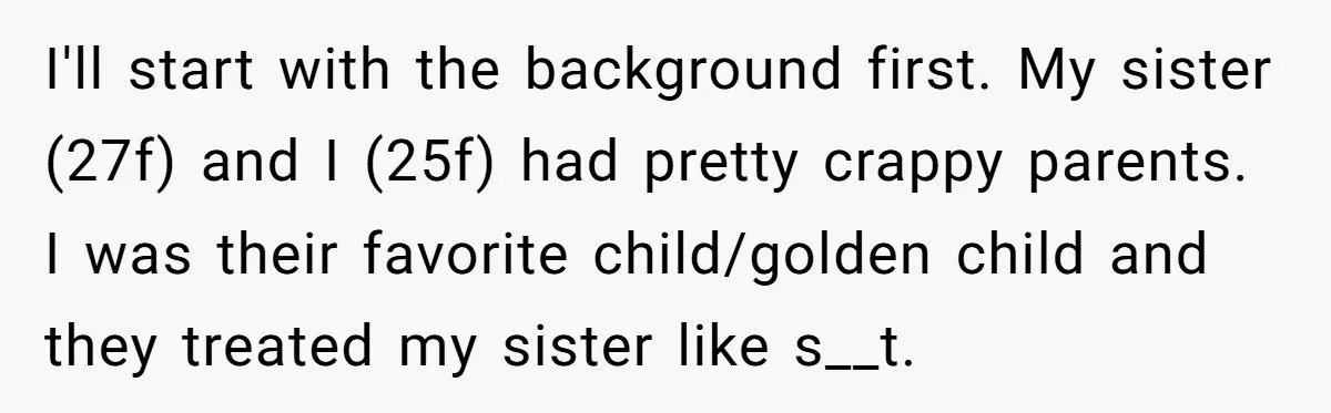 I'll start with the background first. My sister (27f) and I (25f) had pretty crappy parents. I was their favorite child/golden child and they treated my sister like s__t.