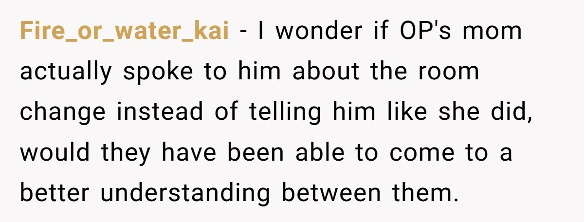 Fire_or_water_kai − I wonder if OP's mom actually spoke to him about the room change instead of telling him like she did, would they have been able to come to...