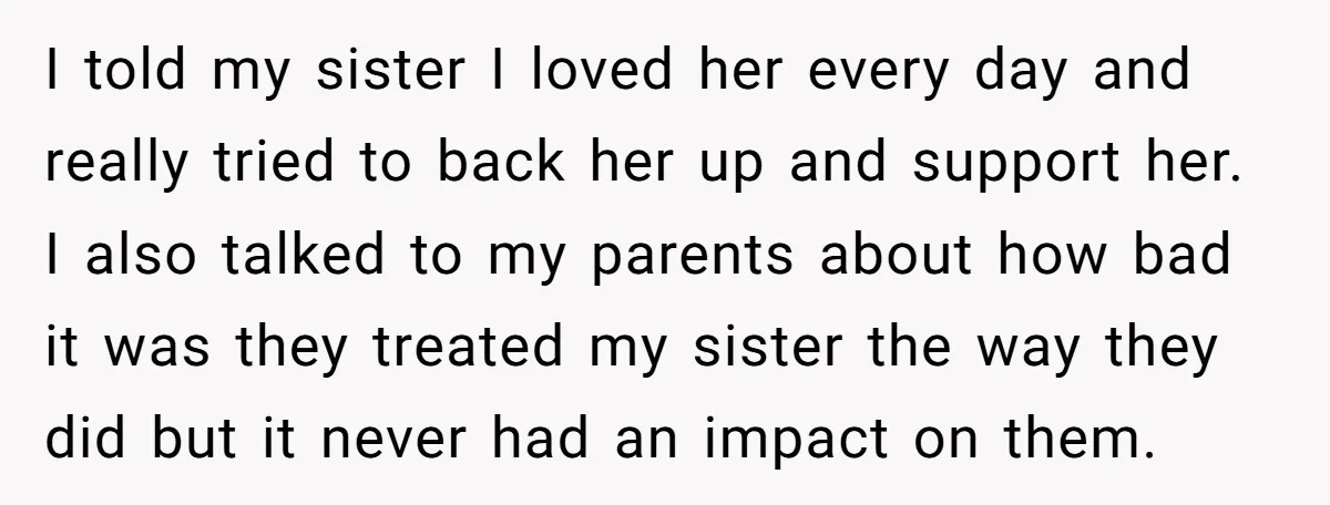 I told my sister I loved her every day and really tried to back her up and support her. I also talked to my parents about how bad it was...