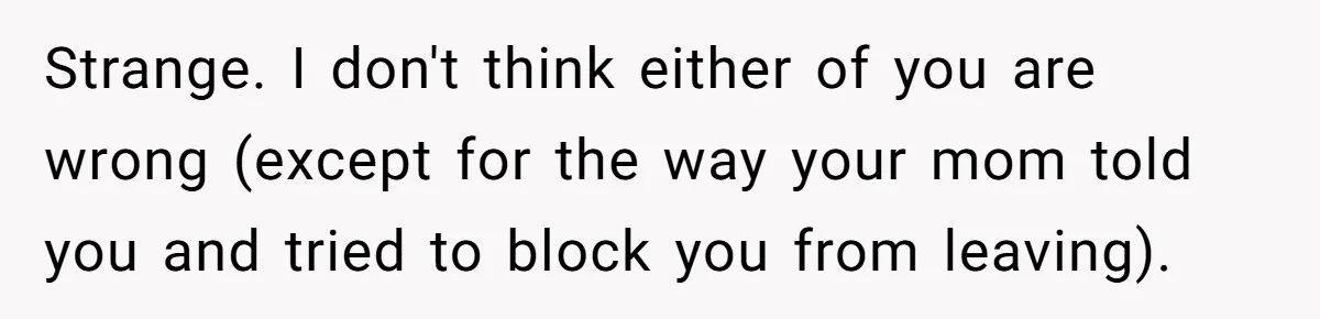 Strange. I don't think either of you are wrong (except for the way your mom told you and tried to block you from leaving).