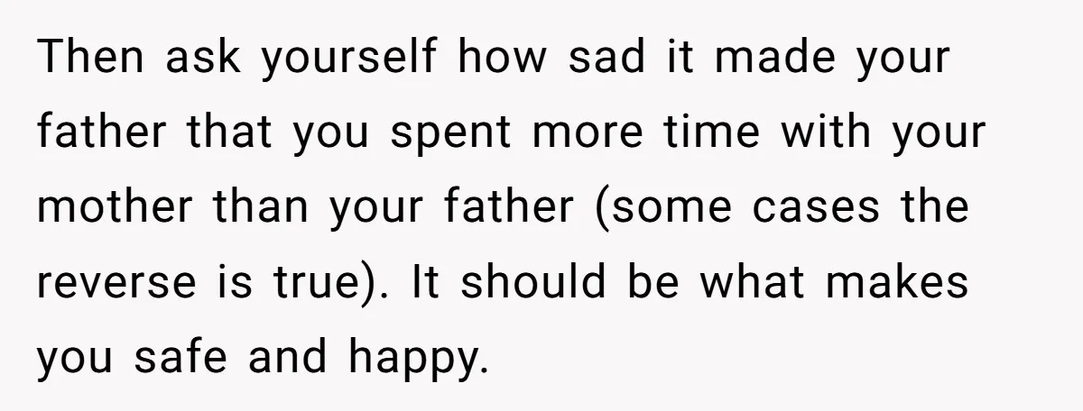 Then ask yourself how sad it made your father that you spent more time with your mother than your father (some cases the reverse is true). It should be what...
