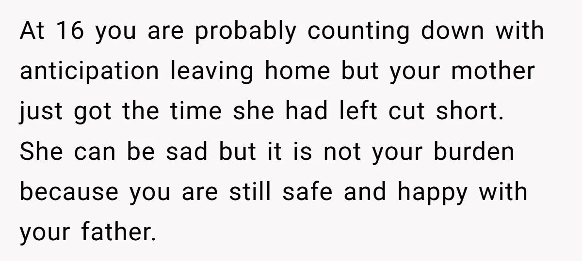 At 16 you are probably counting down with anticipation leaving home but your mother just got the time she had left cut short. She can be sad but it is...