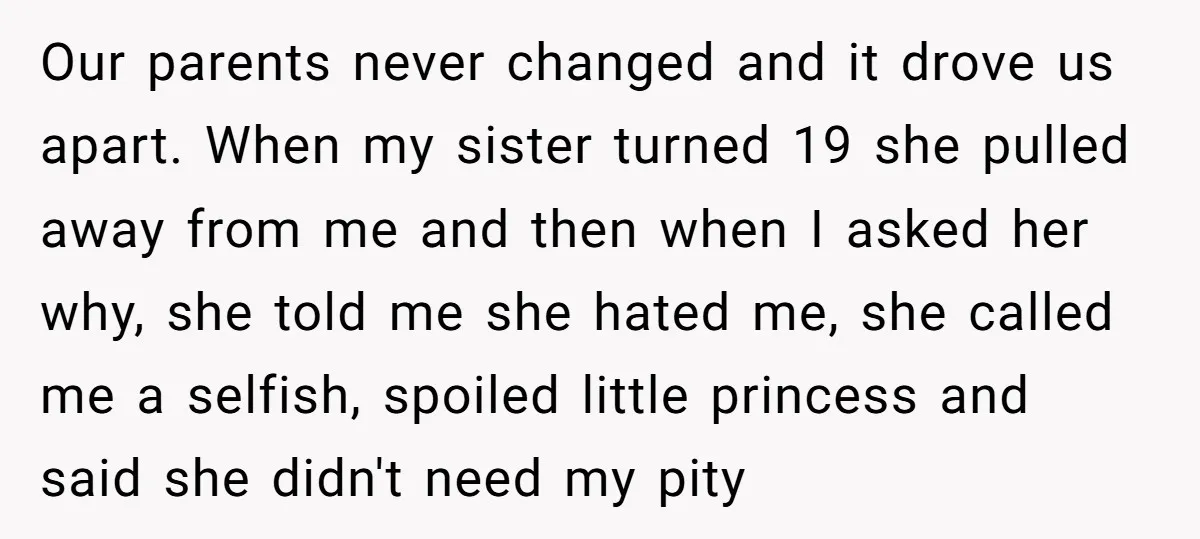 Our parents never changed and it drove us apart. When my sister turned 19 she pulled away from me and then when I asked her why, she told me she...
