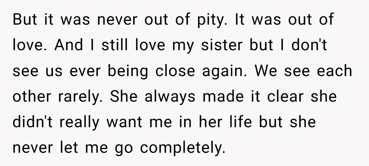 But it was never out of pity. It was out of love. And I still love my sister but I don't see us ever being close again. We see each...
